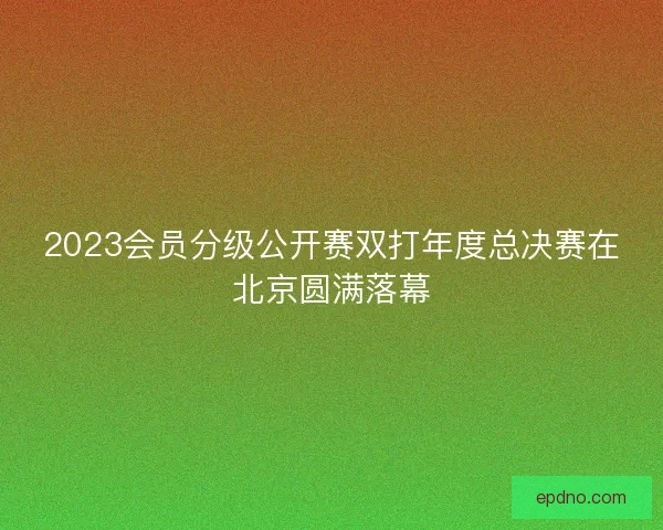 2023会员分级公开赛双打年度总决赛在北京圆满落幕