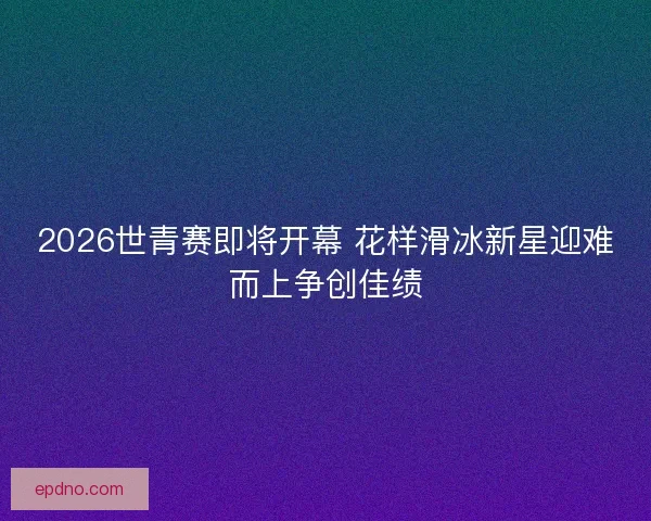 2026世青赛即将开幕 花样滑冰新星迎难而上争创佳绩