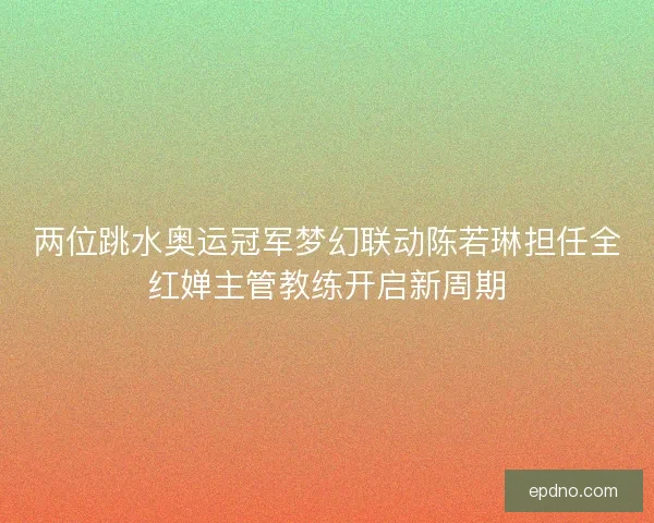 两位跳水奥运冠军梦幻联动陈若琳担任全红婵主管教练开启新周期