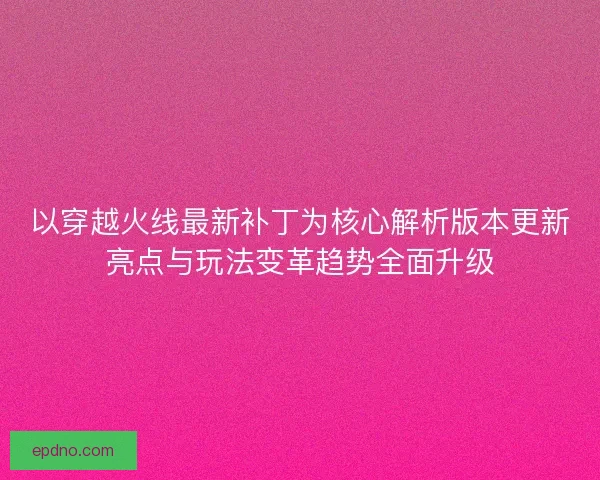 以穿越火线最新补丁为核心解析版本更新亮点与玩法变革趋势全面升级