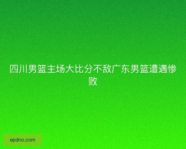 四川男篮主场大比分不敌广东男篮遭遇惨败