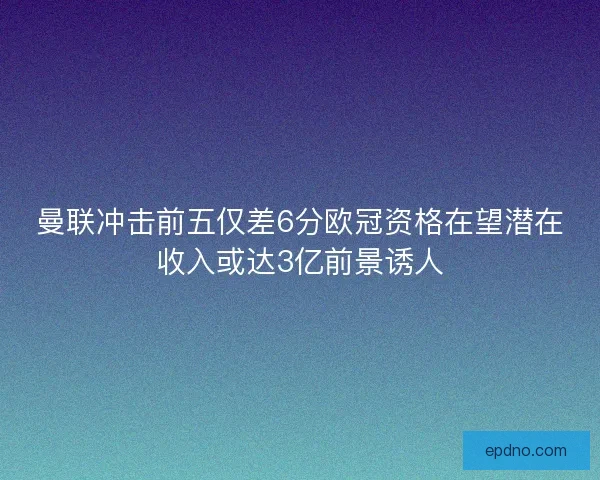 曼联冲击前五仅差6分欧冠资格在望潜在收入或达3亿前景诱人