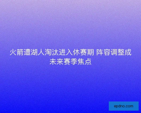 火箭遭湖人淘汰进入休赛期 阵容调整成未来赛季焦点