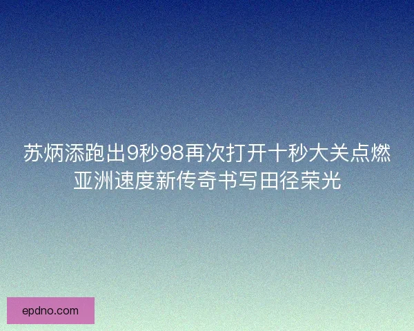 苏炳添跑出9秒98再次打开十秒大关点燃亚洲速度新传奇书写田径荣光