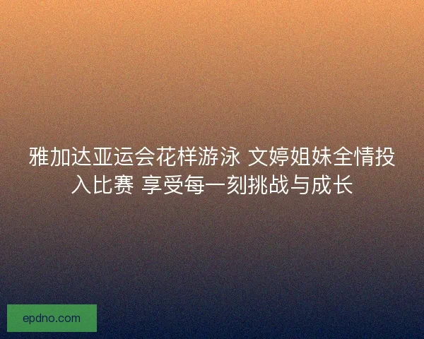 雅加达亚运会花样游泳 文婷姐妹全情投入比赛 享受每一刻挑战与成长